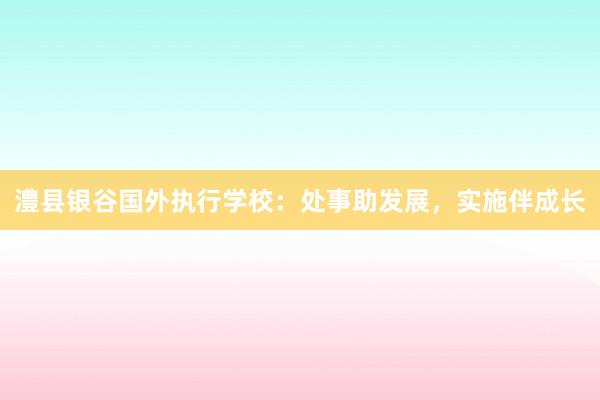 澧县银谷国外执行学校：处事助发展，实施伴成长