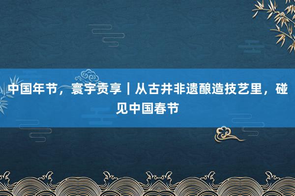中国年节，寰宇贡享｜从古井非遗酿造技艺里，碰见中国春节