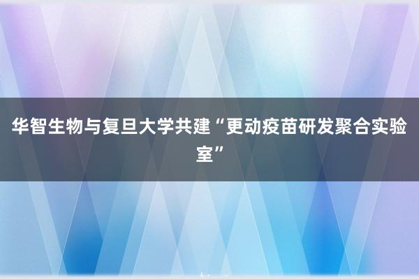 华智生物与复旦大学共建“更动疫苗研发聚合实验室”
