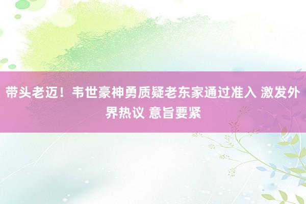 带头老迈！韦世豪神勇质疑老东家通过准入 激发外界热议 意旨要紧